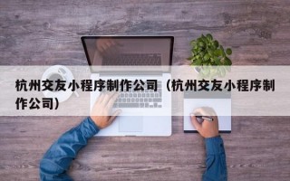 杭州交友小程序制作公司（杭州交友小程序制作公司）