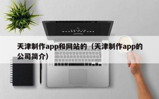 天津制作app和网站的（天津制作app的公司简介）